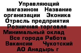 Управляющий магазином › Название организации ­ Эконика › Отрасль предприятия ­ Розничная торговля › Минимальный оклад ­ 1 - Все города Работа » Вакансии   . Чукотский АО,Анадырь г.